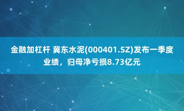 金融加杠杆 冀东水泥(000401.SZ)发布一季度业绩，归母净亏损8.73亿元