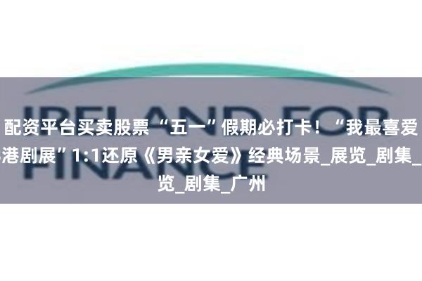 配资平台买卖股票 “五一”假期必打卡！“我最喜爱TVB港剧展”1:1还原《男亲女爱》经典场景_展览_剧集_广州