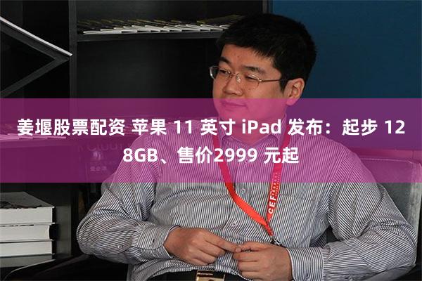 姜堰股票配资 苹果 11 英寸 iPad 发布：起步 128GB、售价2999 元起