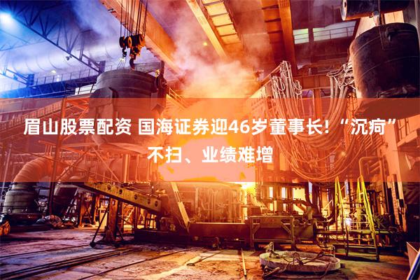 眉山股票配资 国海证券迎46岁董事长! “沉疴”不扫、业绩难增
