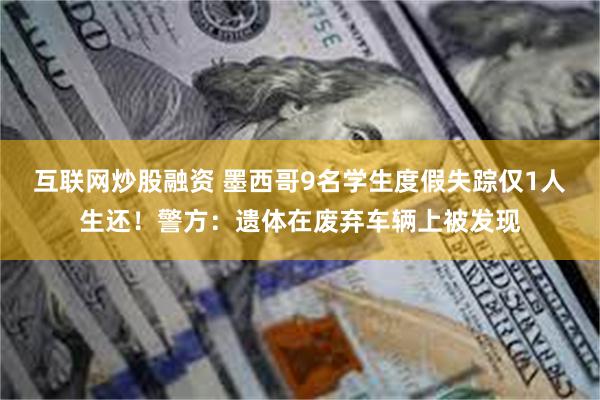 互联网炒股融资 墨西哥9名学生度假失踪仅1人生还！警方：遗体在废弃车辆上被发现