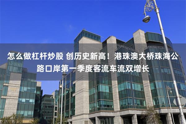 怎么做杠杆炒股 创历史新高！港珠澳大桥珠海公路口岸第一季度客流车流双增长