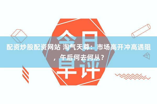 配资炒股配资网站 淘气天尊：市场高开冲高遇阻，午后何去何从？