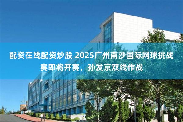 配资在线配资炒股 2025广州南沙国际网球挑战赛即将开赛，孙发京双线作战