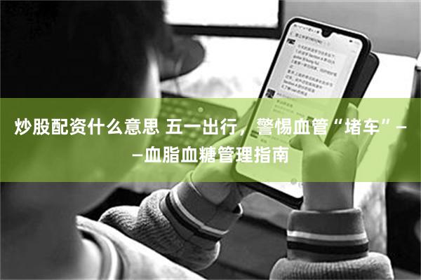 炒股配资什么意思 五一出行，警惕血管“堵车”——血脂血糖管理指南