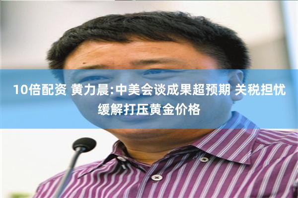 10倍配资 黄力晨:中美会谈成果超预期 关税担忧缓解打压黄金价格