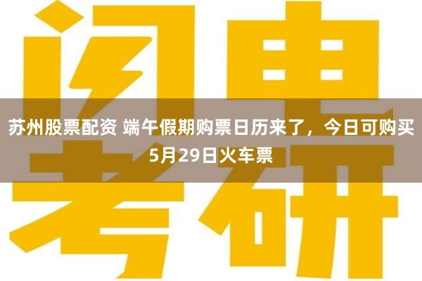 苏州股票配资 端午假期购票日历来了，今日可购买5月29日火车票