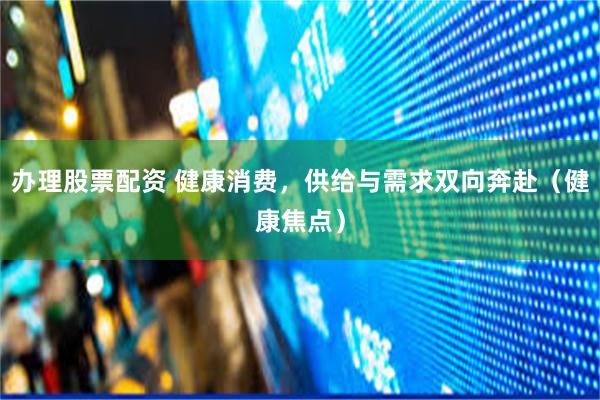 办理股票配资 健康消费，供给与需求双向奔赴（健康焦点）