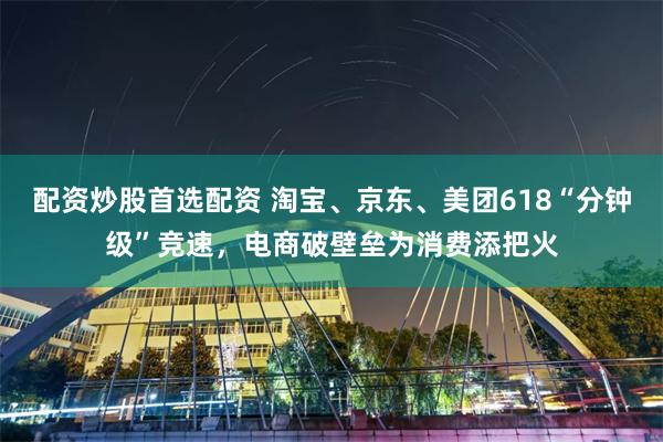 配资炒股首选配资 淘宝、京东、美团618“分钟级”竞速，电商破壁垒为消费添把火
