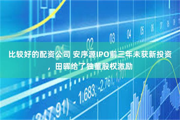比较好的配资公司 安序源IPO前三年未获新投资，田晖给了独董股权激励