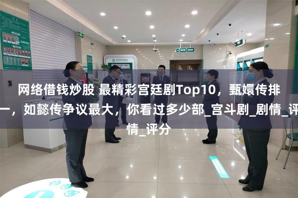 网络借钱炒股 最精彩宫廷剧Top10，甄嬛传排第一，如懿传争议最大，你看过多少部_宫斗剧_剧情_评分
