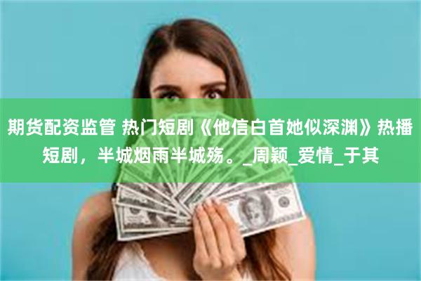 期货配资监管 热门短剧《他信白首她似深渊》热播短剧，半城烟雨半城殇。_周颖_爱情_于其