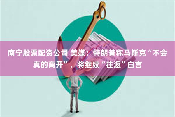 南宁股票配资公司 美媒：特朗普称马斯克“不会真的离开”，将继续“往返”白宫