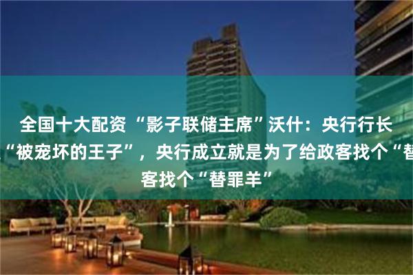 全国十大配资 “影子联储主席”沃什：央行行长不该是“被宠坏的王子”，央行成立就是为了给政客找个“替罪羊”