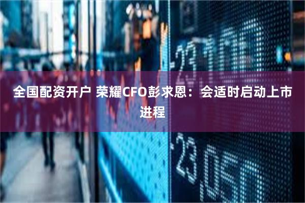 全国配资开户 荣耀CFO彭求恩：会适时启动上市进程