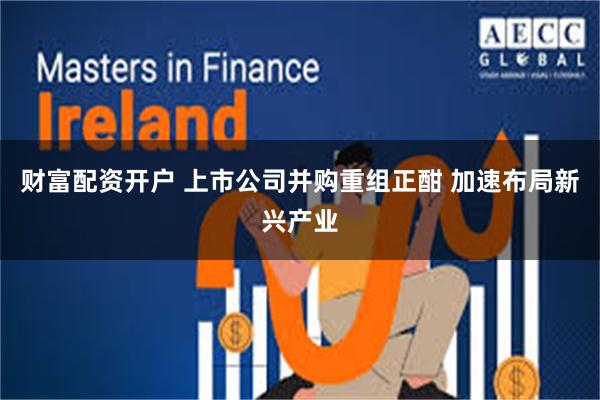 财富配资开户 上市公司并购重组正酣 加速布局新兴产业