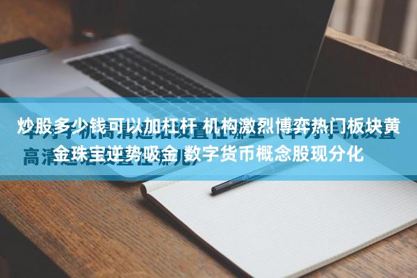 炒股多少钱可以加杠杆 机构激烈博弈热门板块黄金珠宝逆势吸金 数字货币概念股现分化