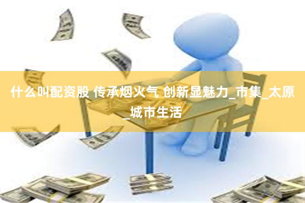 什么叫配资股 传承烟火气 创新显魅力_市集_太原_城市生活