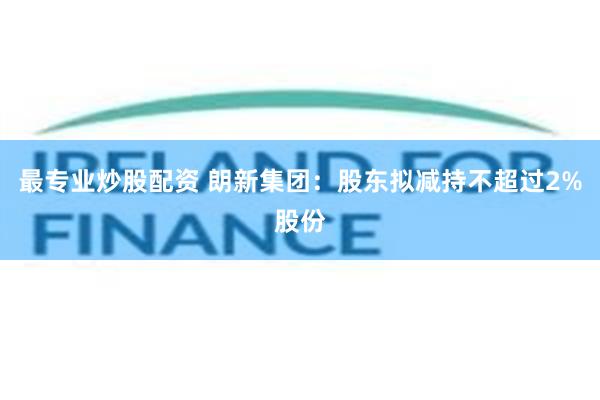 最专业炒股配资 朗新集团：股东拟减持不超过2%股份