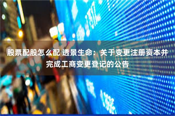 股票配股怎么配 透景生命：关于变更注册资本并完成工商变更登记的公告