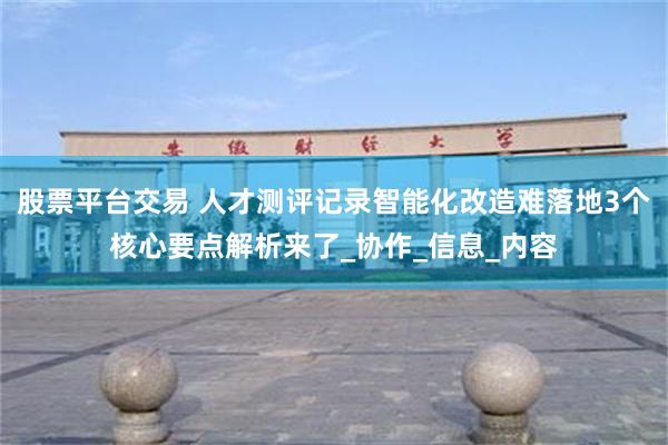 股票平台交易 人才测评记录智能化改造难落地3个核心要点解析来了_协作_信息_内容