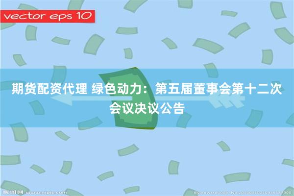 期货配资代理 绿色动力：第五届董事会第十二次会议决议公告